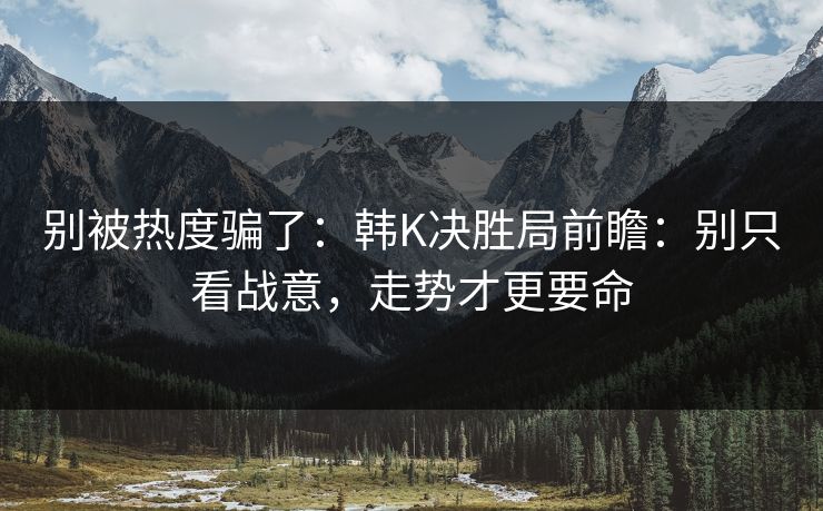 别被热度骗了：韩K决胜局前瞻：别只看战意，走势才更要命